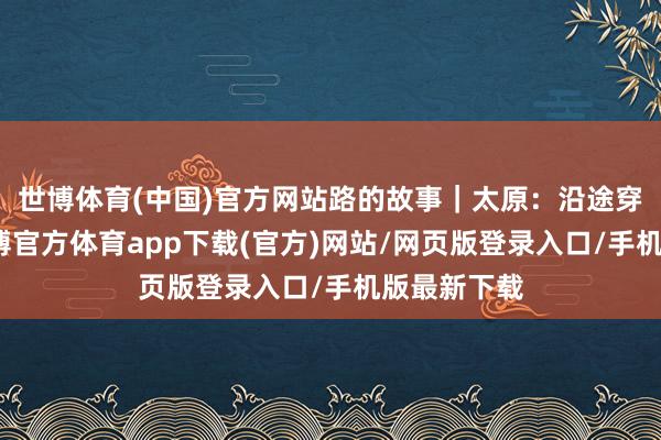世博体育(中国)官方网站路的故事｜太原：沿途穿越千年-世博官方体育app下载(官方)网站/网页版登录入口/手机版最新下载