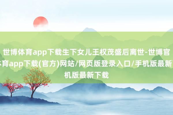 世博体育app下载生下女儿王权茂盛后离世-世博官方体育app下载(官方)网站/网页版登录入口/手机版最新下载