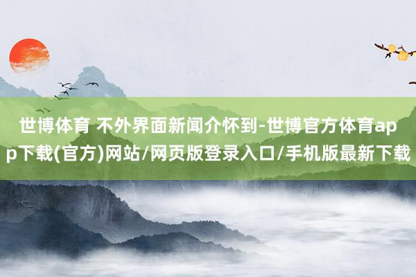 世博体育 　　不外界面新闻介怀到-世博官方体育app下载(官方)网站/网页版登录入口/手机版最新下载
