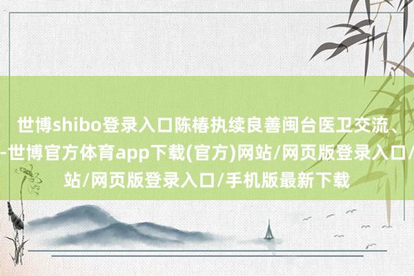 世博shibo登录入口陈椿执续良善闽台医卫交流、全民健康等议题-世博官方体育app下载(官方)网站/网页版登录入口/手机版最新下载