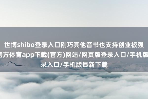 世博shibo登录入口刚巧其他音书也支持创业板强势-世博官方体育app下载(官方)网站/网页版登录入口/手机版最新下载