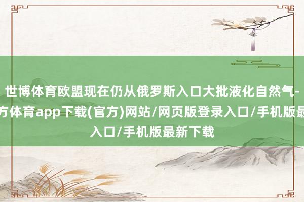 世博体育欧盟现在仍从俄罗斯入口大批液化自然气-世博官方体育app下载(官方)网站/网页版登录入口/手机版最新下载