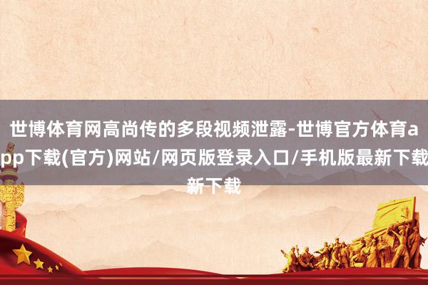 世博体育网高尚传的多段视频泄露-世博官方体育app下载(官方)网站/网页版登录入口/手机版最新下载