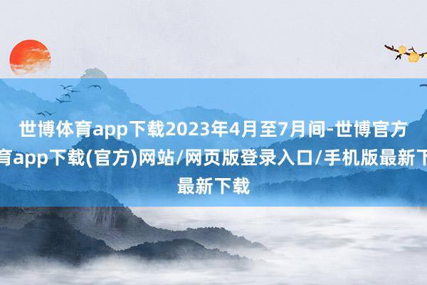 世博体育app下载2023年4月至7月间-世博官方体育app下载(官方)网站/网页版登录入口/手机版最新下载