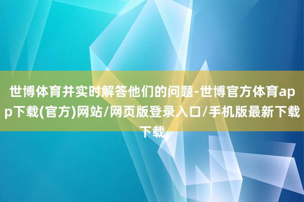 世博体育并实时解答他们的问题-世博官方体育app下载(官方)网站/网页版登录入口/手机版最新下载