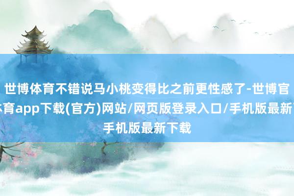 世博体育不错说马小桃变得比之前更性感了-世博官方体育app下载(官方)网站/网页版登录入口/手机版最新下载