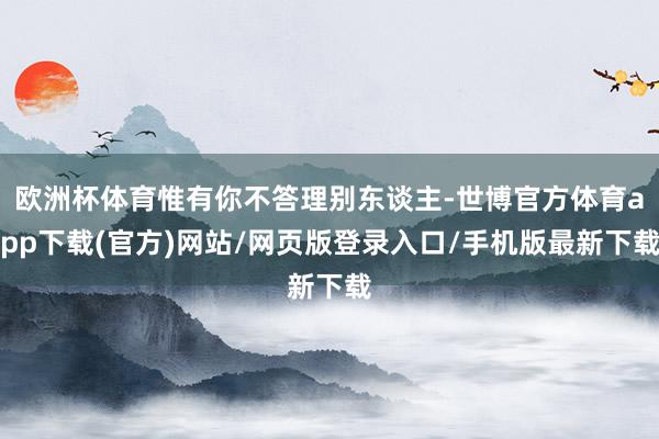 欧洲杯体育惟有你不答理别东谈主-世博官方体育app下载(官方)网站/网页版登录入口/手机版最新下载