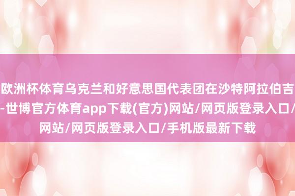 欧洲杯体育乌克兰和好意思国代表团在沙特阿拉伯吉达市进行了会谈-世博官方体育app下载(官方)网站/网页版登录入口/手机版最新下载