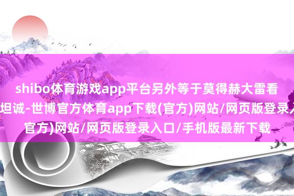 shibo体育游戏app平台另外等于莫得赫大雷看起来那么的直白还有坦诚-世博官方体育app下载(官方)网站/网页版登录入口/手机版最新下载