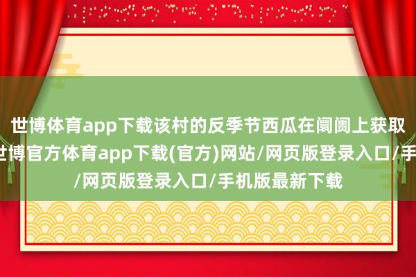 世博体育app下载该村的反季节西瓜在阛阓上获取了邃密口碑-世博官方体育app下载(官方)网站/网页版登录入口/手机版最新下载
