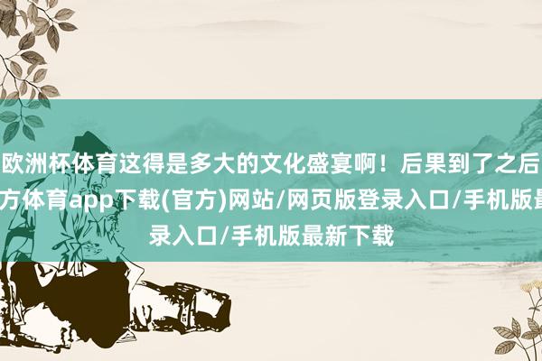 欧洲杯体育这得是多大的文化盛宴啊！后果到了之后-世博官方体育app下载(官方)网站/网页版登录入口/手机版最新下载