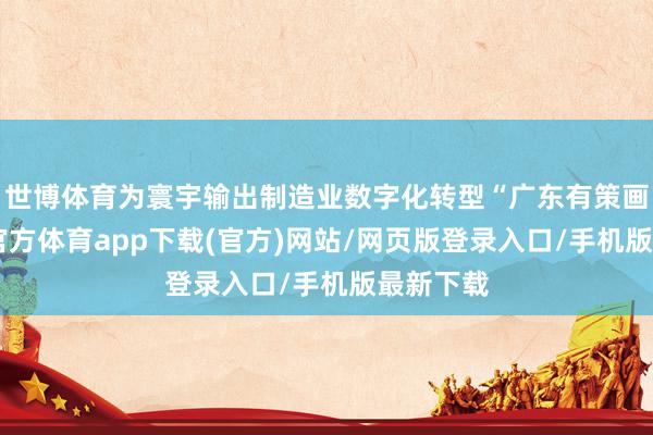 世博体育为寰宇输出制造业数字化转型“广东有策画”-世博官方体育app下载(官方)网站/网页版登录入口/手机版最新下载