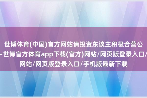 世博体育(中国)官方网站请投资东谈主积极合营公安机关走访取证-世博官方体育app下载(官方)网站/网页版登录入口/手机版最新下载