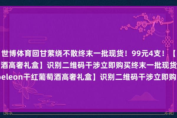 世博体育回甘萦绕不散终末一批现货！99元4支！【Napoeleon干红葡萄酒高奢礼盒】识别二维码干涉立即购买终末一批现货！99元4支！【Napoeleon干红葡萄酒高奢礼盒】识别二维码干涉立即购买*商品本色价钱以购买流通为准-世博官方体育app下载(官方)网站/网页版登录入口/手机版最新下载