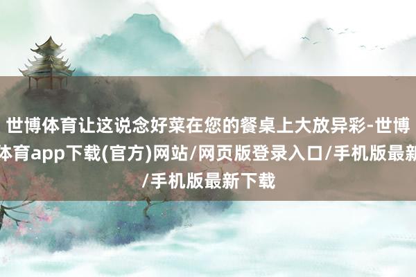 世博体育让这说念好菜在您的餐桌上大放异彩-世博官方体育app下载(官方)网站/网页版登录入口/手机版最新下载