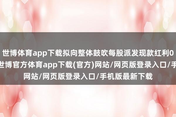 世博体育app下载拟向整体鼓吹每股派发现款红利0.20元(含税)-世博官方体育app下载(官方)网站/网页版登录入口/手机版最新下载