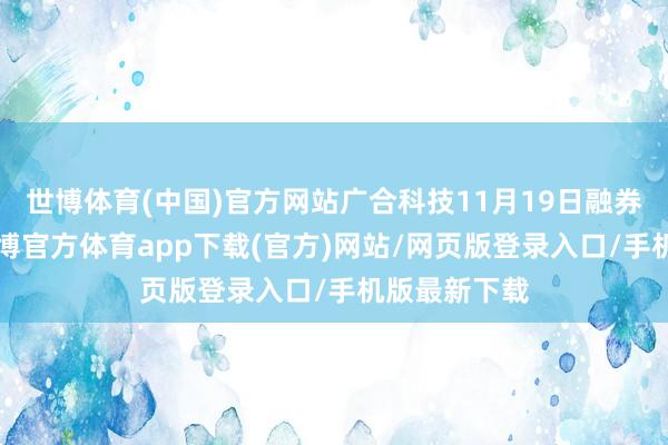 世博体育(中国)官方网站广合科技11月19日融券偿还0股-世博官方体育app下载(官方)网站/网页版登录入口/手机版最新下载