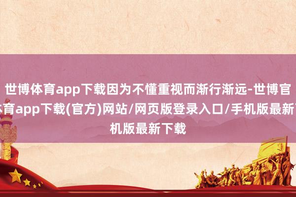 世博体育app下载因为不懂重视而渐行渐远-世博官方体育app下载(官方)网站/网页版登录入口/手机版最新下载