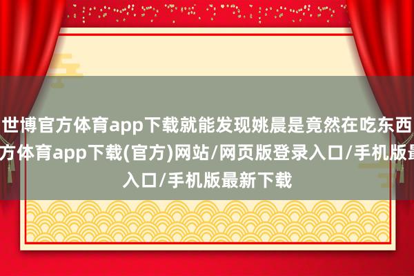 世博官方体育app下载就能发现姚晨是竟然在吃东西-世博官方体育app下载(官方)网站/网页版登录入口/手机版最新下载
