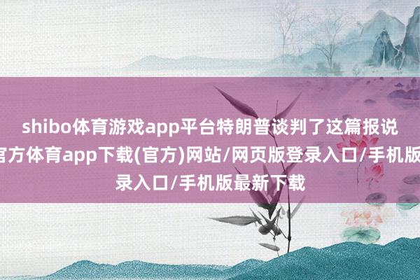 shibo体育游戏app平台特朗普谈判了这篇报说念-世博官方体育app下载(官方)网站/网页版登录入口/手机版最新下载