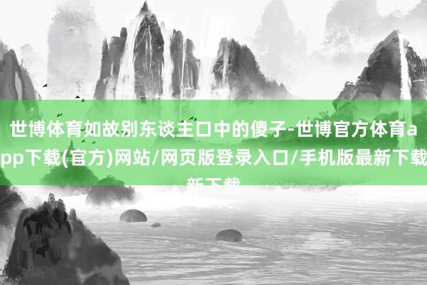 世博体育如故别东谈主口中的傻子-世博官方体育app下载(官方)网站/网页版登录入口/手机版最新下载