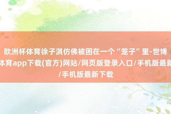 欧洲杯体育徐子淇仿佛被困在一个“笼子”里-世博官方体育app下载(官方)网站/网页版登录入口/手机版最新下载