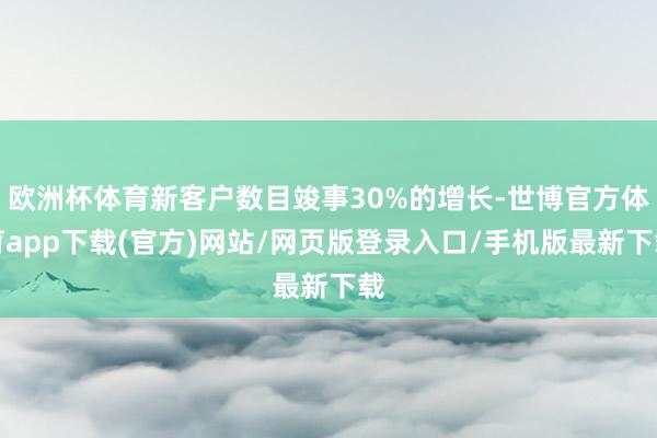 欧洲杯体育新客户数目竣事30%的增长-世博官方体育app下载(官方)网站/网页版登录入口/手机版最新下载