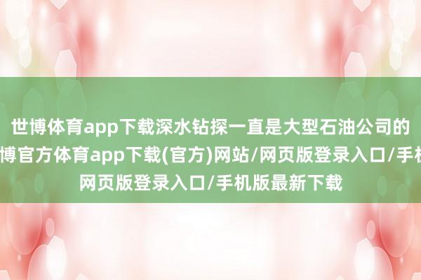 世博体育app下载深水钻探一直是大型石油公司的政策要点-世博官方体育app下载(官方)网站/网页版登录入口/手机版最新下载