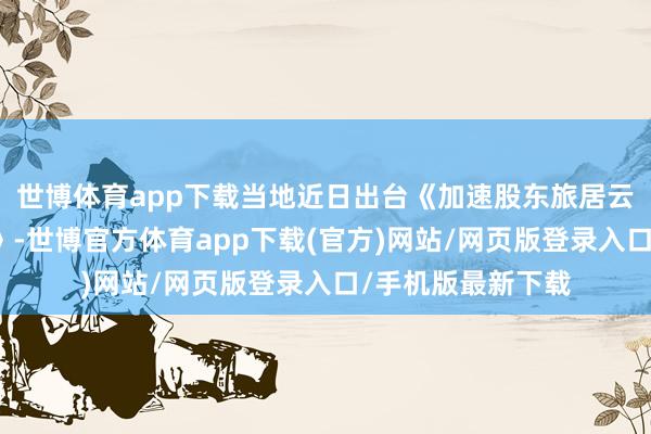 世博体育app下载当地近日出台《加速股东旅居云南诞生三年活动》-世博官方体育app下载(官方)网站/网页版登录入口/手机版最新下载