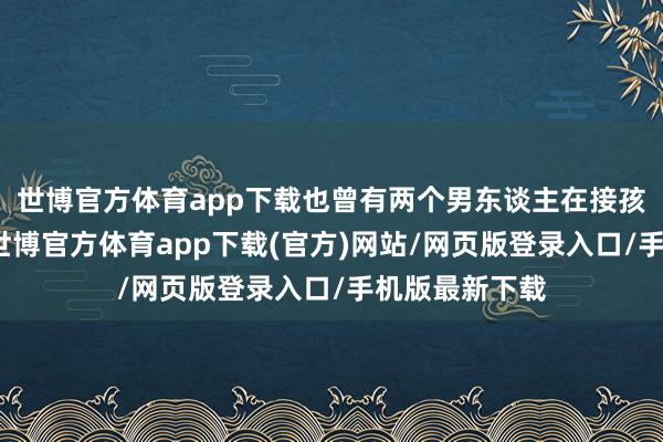 世博官方体育app下载也曾有两个男东谈主在接孩子下学回家-世博官方体育app下载(官方)网站/网页版登录入口/手机版最新下载