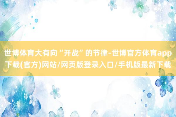 世博体育大有向“开战”的节律-世博官方体育app下载(官方)网站/网页版登录入口/手机版最新下载