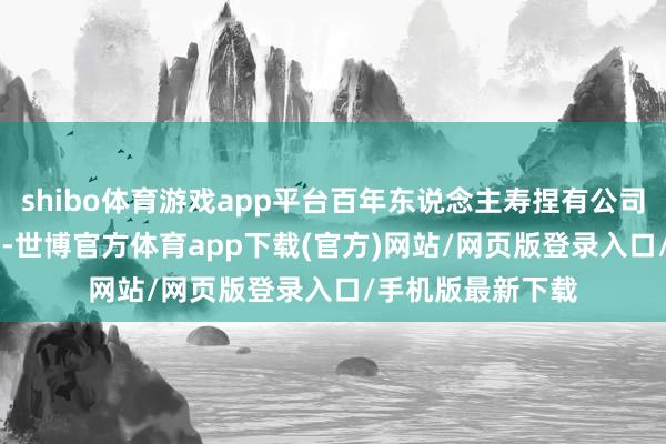 shibo体育游戏app平台百年东说念主寿捏有公司股份数1.06亿股-世博官方体育app下载(官方)网站/网页版登录入口/手机版最新下载