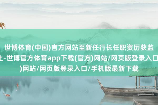 世博体育(中国)官方网站至新任行长任职资历获监管机构核准之日止-世博官方体育app下载(官方)网站/网页版登录入口/手机版最新下载