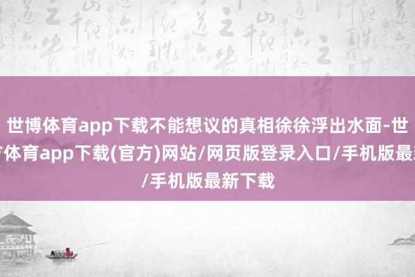 世博体育app下载不能想议的真相徐徐浮出水面-世博官方体育app下载(官方)网站/网页版登录入口/手机版最新下载