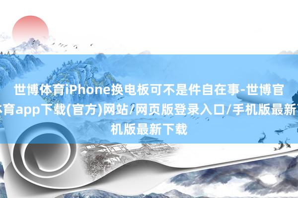 世博体育iPhone换电板可不是件自在事-世博官方体育app下载(官方)网站/网页版登录入口/手机版最新下载