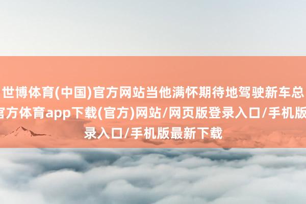 世博体育(中国)官方网站当他满怀期待地驾驶新车总结-世博官方体育app下载(官方)网站/网页版登录入口/手机版最新下载