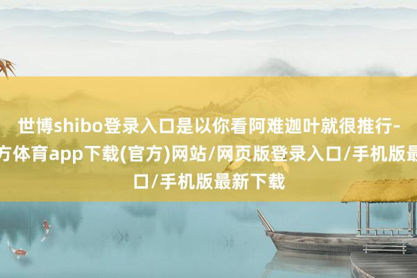 世博shibo登录入口是以你看阿难迦叶就很推行-世博官方体育app下载(官方)网站/网页版登录入口/手机版最新下载
