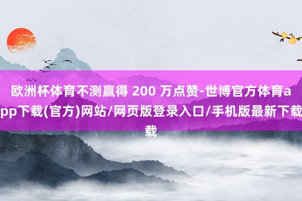 欧洲杯体育不测赢得 200 万点赞-世博官方体育app下载(官方)网站/网页版登录入口/手机版最新下载