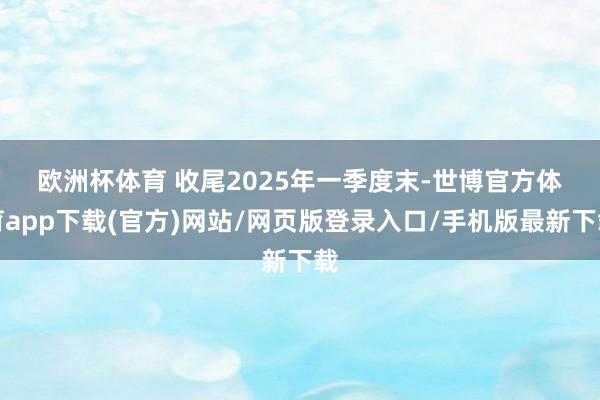 欧洲杯体育 　　收尾2025年一季度末-世博官方体育app下载(官方)网站/网页版登录入口/手机版最新下载