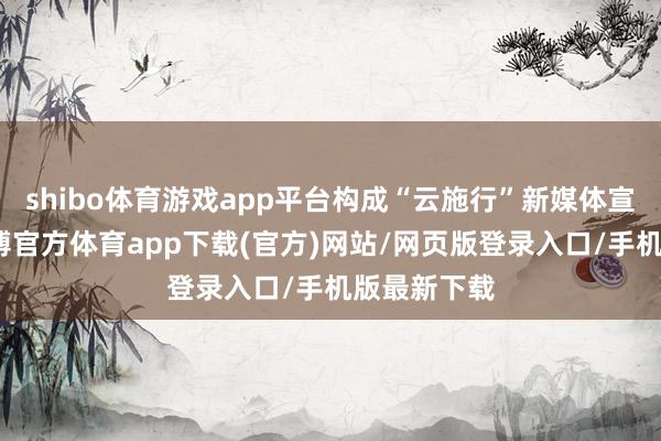 shibo体育游戏app平台构成“云施行”新媒体宣传矩阵-世博官方体育app下载(官方)网站/网页版登录入口/手机版最新下载