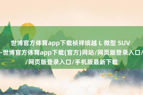 世博官方体育app下载祯祥缤越 L 微型 SUV 共推出两款车型-世博官方体育app下载(官方)网站/网页版登录入口/手机版最新下载