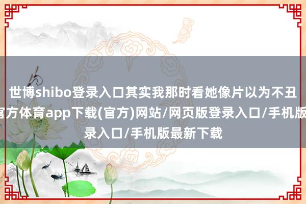 世博shibo登录入口其实我那时看她像片以为不丑啊-世博官方体育app下载(官方)网站/网页版登录入口/手机版最新下载