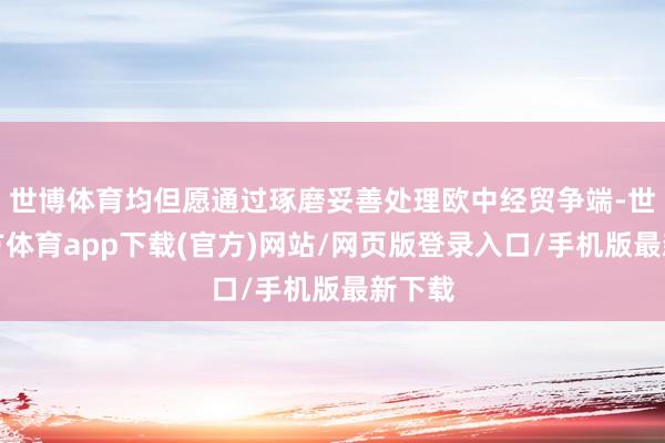 世博体育均但愿通过琢磨妥善处理欧中经贸争端-世博官方体育app下载(官方)网站/网页版登录入口/手机版最新下载