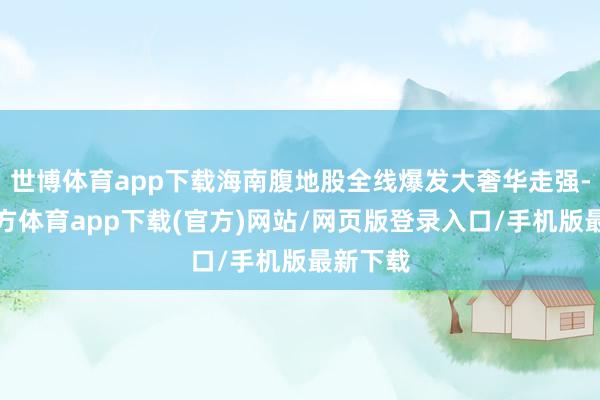 世博体育app下载海南腹地股全线爆发大奢华走强-世博官方体育app下载(官方)网站/网页版登录入口/手机版最新下载