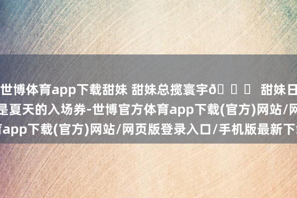 世博体育app下载甜妹 甜妹总揽寰宇🎀 甜妹日志 女大学生 小裙子是夏天的入场券-世博官方体育app下载(官方)网站/网页版登录入口/手机版最新下载