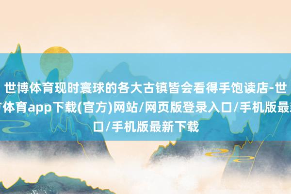 世博体育现时寰球的各大古镇皆会看得手饱读店-世博官方体育app下载(官方)网站/网页版登录入口/手机版最新下载