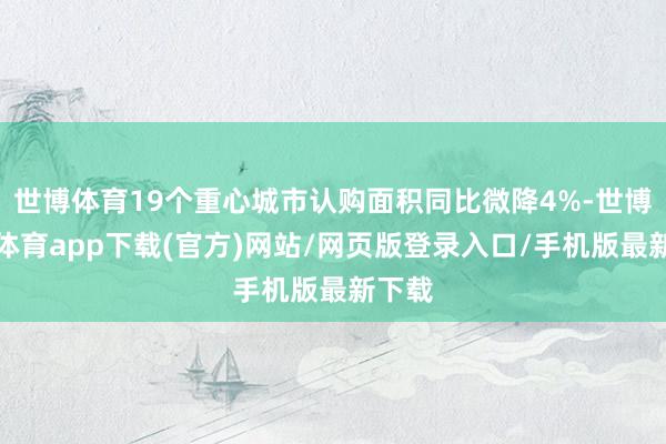 世博体育19个重心城市认购面积同比微降4%-世博官方体育app下载(官方)网站/网页版登录入口/手机版最新下载