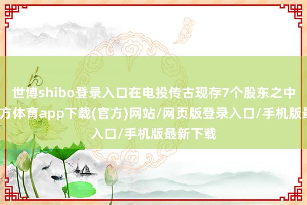 世博shibo登录入口在电投传古现存7个股东之中-世博官方体育app下载(官方)网站/网页版登录入口/手机版最新下载