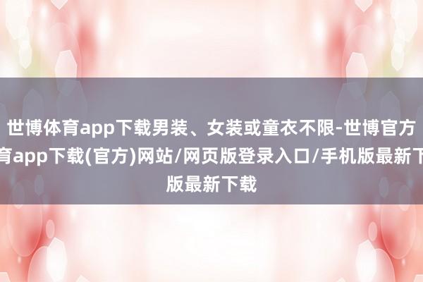 世博体育app下载男装、女装或童衣不限-世博官方体育app下载(官方)网站/网页版登录入口/手机版最新下载