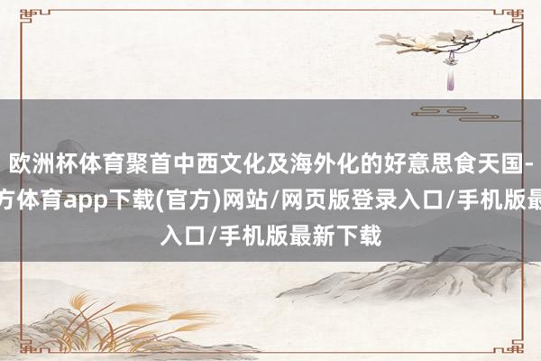 欧洲杯体育聚首中西文化及海外化的好意思食天国-世博官方体育app下载(官方)网站/网页版登录入口/手机版最新下载
